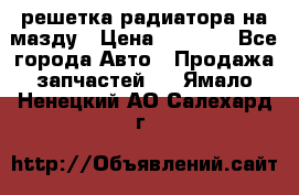  решетка радиатора на мазду › Цена ­ 4 500 - Все города Авто » Продажа запчастей   . Ямало-Ненецкий АО,Салехард г.